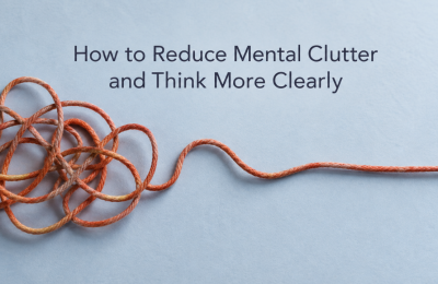 How to Reduce Mental Clutter and Think More Clearly